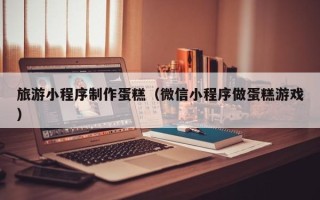 太康旅游小程序制作蛋糕（微信小程序做蛋糕游戏）